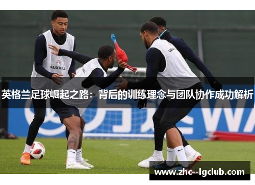 英格兰足球崛起之路：背后的训练理念与团队协作成功解析