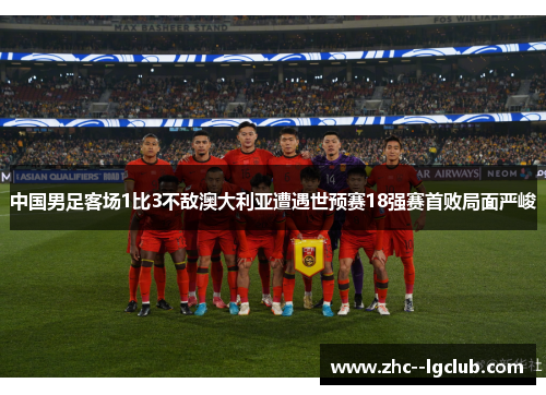 中国男足客场1比3不敌澳大利亚遭遇世预赛18强赛首败局面严峻