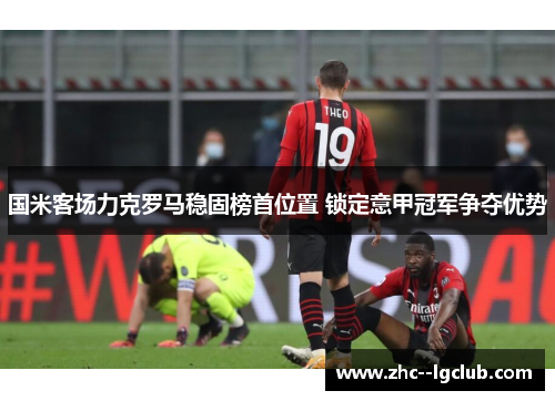 国米客场力克罗马稳固榜首位置 锁定意甲冠军争夺优势