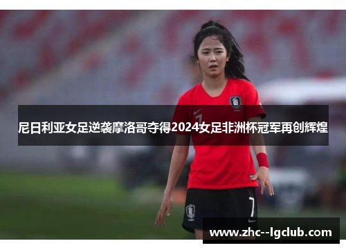 尼日利亚女足逆袭摩洛哥夺得2024女足非洲杯冠军再创辉煌 尼日利亚女足逆袭摩洛哥夺得2024女足非洲杯冠军再创辉煌