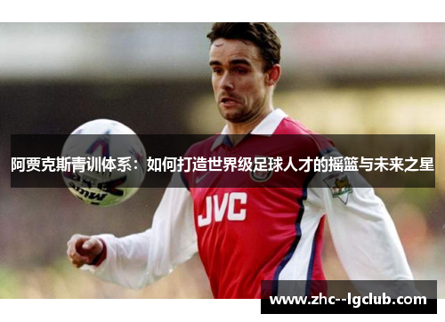 阿贾克斯青训体系:如何打造世界级足球人才的摇篮与未来之星 阿贾克斯青训体系:如何打造世界级足球人才的摇篮与未来之星