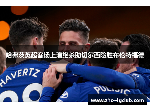 哈弗茨英超客场上演绝杀助切尔西险胜布伦特福德